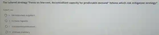The tailored strategy "Focus on low-cost, decentralized capacity for predictable demand" follows which risk mitigation strategy?
Select one
A. Get redundant suppliers.
B. Increase capacity.
C. Increase responsiveness
D. Increase inventory.