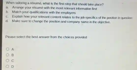 When tailoring a résumé, what is the first step that should take place?
a. Arrange your résumé with the most relevant information first
b. Match your qualifications with the employers
c. Explain how your relevant content relates to the job specifics of the position in question
d. Make sure to change the position and company name in the objective.
Please select the best answer from the choices provided
A
B
C
D