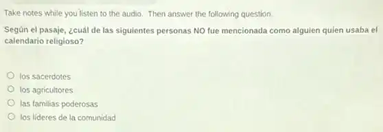 Take notes while you listen to the audio. Then answer the following question.
Según el pasaje, ¿cuál de las siguientes personas NO fue mencionada como alguien quien usaba el
calendario religioso?
los sacerdotes
los agricultores
las familias poderosas
los líderes de la comunidad