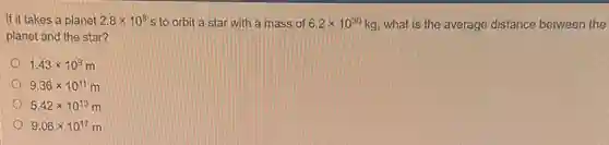 If it takes a planet 2.8times 10^8 s to orbit a star with a mass of 6.2times 10^30 kg, what is the average distance between the
planet and the star?
1.43times 10^9 m
9.36times 10^11 m
5.42times 10^13 m
9.06times 10^17 m