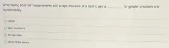 When taking body fat measurements with a tape measure, it is best to use a __ for greater precision and
reproducibility.
caliper
bony landmark
siri equation
none of the above