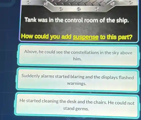 Tank was in the control room of the ship.
How could you add suspense to this part?
Above, he could see the constellations in the sky above
him.
Suddenly alarms started blaring and the displays flashed
warnings.
He started cleaning the desk and the chairs. He could not
stand germs.