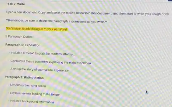Task 2: Write
Open a new document.Copy and paste the outline below into that document, and then start to write your rough draft!
"Remember, be sure to delete the paragraph explanations as you write.
Don't forget to add dialogue to your narrative!
5 Paragraph Outline:
Paragraph 1: Exposition
- Includes a "hook" to grab the reader's attention
- Contains a thesis statement explaining the main eventidea
- Sets up the story of your failure experience
Paragraph 2: Rising Action
- Describes the rising action
- Explains events leading to the failure
- Includes background information