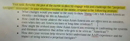 Your task: Rewrite the plot of the movie to directly engage with and challenge the "perpetual
foreigner" stereotype? In your rewriter version of the movie respond to the following prompts:
What changes would you make to the story to show Shang-Chi's full Asian American
identity-including his life in America?
How could the movie address the ways Asian Americans are often seen as outsiders.
even when they are American-born or long-time residents?
How might the revised story show Asian Americans resisting or confronting the systems
and dominant narratives that define who gets to be seen as "American"?
How does your version help viewers better understand the AAPI experience and the
impact of being labeled a perpetual foreigner?