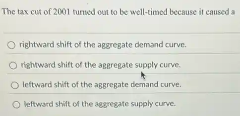 The tax cut of 2001 turned out to be well-timed because it caused a
rightward shift of the aggregate demand curve.
rightward shift of the aggregate supply curve.
leftward shift of the aggregate demand curve.
leftward shift of the aggregate supply curve.
