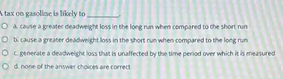 tax on gasoline is likely to __
a. cause a greater deadweight loss in the long run when compared to the short run
b. cause a greater deadweight loss in the short run when compared to the long run
c. generate a deadweight loss that is unaffected by the time period over which it is measured
d. none of the answer choices are correct