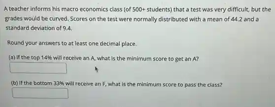 A teacher informs his macro economics class (of 500+students) that a test was very difficult, but the
grades would be curved . Scores on the test were normally distributed with a mean of 44.2 and a
standard deviation of 9.4.
Round your answers to at least one decimal place.
(a) If the top 14% will receive an A,what is the minimum score to get an A?
square
(b) If the bottom 33% will receive an F, what is the minimum score to pass the class?
square