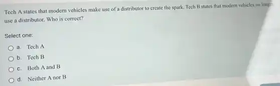 Tech A states that modern vehicles make use of a distributor to create the spark. Tech B states that modern vehicles no longer
use a distributor. Who is correct?
Select one:
a. Tech A
b. Tech B
c. Both A and B
d. Neither A nor B