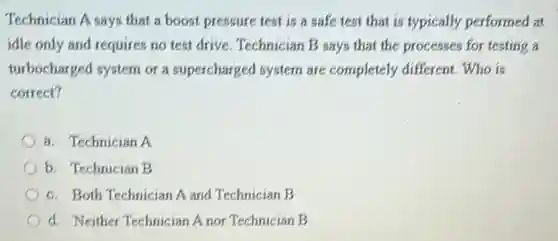 Technician A says that a boost pressure test is a safe test that is typically performed at
idle only and requires no test drive. Technician B says that the processes for testing a
turbocharged system or a supercharged system are completely different. Who is
correct?
a. Technician A
b. Technician B
c. Both Technician A and Technician B
d. Neither Technician A nor Technician B