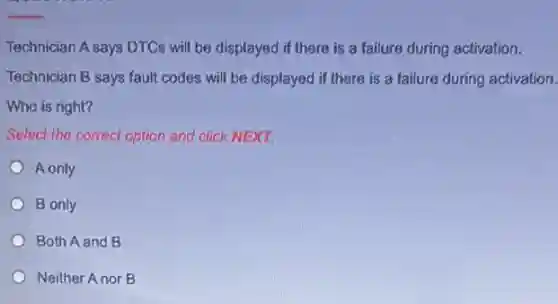Technician A says DTCs will be displayed if there is a failure during activation.
Technician B says fault codes will be displayed if there is a failure during activation.
Who is right?
Select the correct option and click NEXT.
A only
B only
Both A and B
Neither Anor B