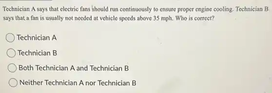 Technician A says that electric fans should run continuously to ensure proper engine cooling. Technician B
says that a fan is usually not needed at vehicle speeds above 35 mph. Who is correct?
Technician A
Technician B
Both Technician A and Technician B
Neither Technician A nor Technician B