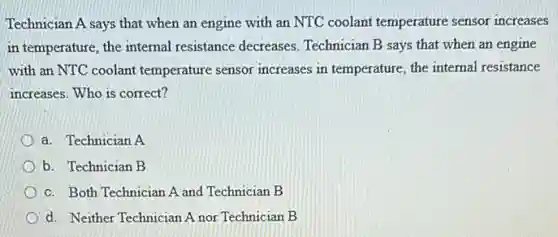 Technician A says that when an engine with an NTC coolant temperature sensor increases
in temperature, the internal resistance decreases Technician B says that when an engine
with an NTC coolant temperature sensor increases in temperature, the internal resistance
increases. Who is correct?
a. Technician A
b. Technician B
c. Both Technician A and Technician B
d. Neither Technician A nor Technician B
