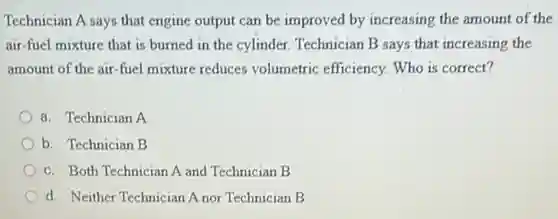 Technician A says that engine output can be improved by increasing the amount of the
air-fuel mixture that is burned in the cylinder. Technician B says that increasing the
amount of the air -fuel mixture reduces volumetric efficiency. Who is correct?
a. Technician A
b. Technician B
c. Both Technician A and Technician B
d. Neither Technician A nor Technician B