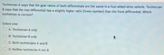 Technician A says that the gear ratios of both differentials are the same in a four-wheel-drive vehicle. Technician
B says that the rear differential has a slightly higher ratio (lower number) than the front differential. Which
technician is correct?
Select one:
A. Technician A only
B. Technician B only
C. Both technicians A and B
D. Neither technician A nor B