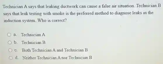 Technician A says that leaking ductwork can cause a false air situation.Technician B
says that leak testing with smoke is the preferred method to diagnose leaks in the
induction system. Who is correct?
a. Technician A
b. Technician B
c. Both Technician A and Technician B
d. Neither Technician A nor Technician B