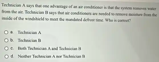 Technician A says that one advantage of an air conditioner is that the system removes water
from the air. Technician B says that air conditioners are needed to remove moisture from the
inside of the windshield to meet the mandated defrost time. Who is correct?
a. Technician A
b. Technician B
c. Both Technician A and Technician B
d. Neither Technician A nor Technician B