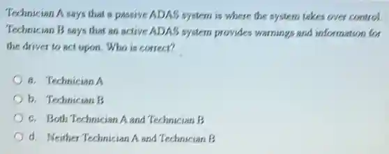 Technician A says that a passive ADAS system is where the system takes over control.
Technician B says that an active ADAS system provides warnings and information for
the driver to act upon. Who is correct?
a. Technician A
b. Technician B
c. Both Technician Aand Technician B
d. Neither Technician A and Technician B