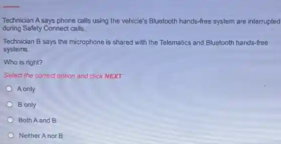 Technician A says phone calls using the vehicle's Bluetooth hands-free system are interrupted
during Safety Connect calls.
Technician B says the microphone is shared with the Telematics and Bluetooth hands-free
systems.
Who is right?
Select the correct option and click NEXT.
A only
B only
Both A and B
Neither Anor B