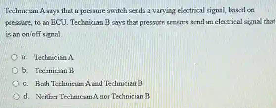 Technician A says that a pressure switch sends a varying electrical signal,based on
pressure, to an ECU Technician B says that pressure sensors send an electrical signal that
is an on/off signal.
a. Technician A
b. Technician B
c. Both Technician A and Technician B
d. Neither Technician A nor Technician B