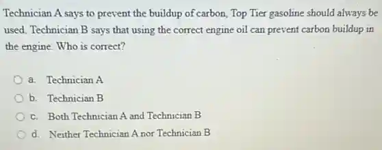 Technician A says to prevent the buildup of carbon, Top Tier gasoline should always be
used. Technician B says that using the correct engine oil can prevent carbon buildup in
the engine. Who is correct?
a. Technician A
b. Technician B
c. Both Technician A and Technician B
d. Neither Technician A nor Technician B