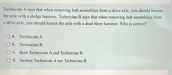 Technician A says that when removing hub assemblies from a drive axle, you should loosen
the axle with a sledge hammer. Technician B says that when removing hub assemblies from
a drive axle, you should loosen the axle with a dead blow hammer. Who is correct?
a. Technician A
b. Technician B
c. Both Technician A and Technician B
d. Neither Technician A nor Technician B