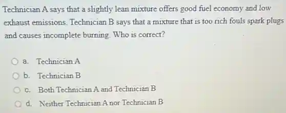 Technician A says that a slightly lean mixture offers good fuel economy and low
exhaust emissions Technician B says that a mixture that is too rich fouls spark plugs
and causes incomplete burning. Who is correct?
a. Technician A
b. Technician B
c. Both Technician A and Technician B
d. Neither Technician A nor Technician B