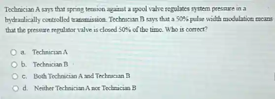 Technician A says that spring tension against a spool valve regulates system pressure in a
hydraulically controlled transmission. Technician B says that a 50% pulse width modulation means
that the pressure regulator valve is closed 50% of the time. Who is correct?
a. Technician A
b. Technician B
c. Both Technician A and Technician B
d. Neither Technician Anor Technician B
