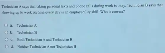 Technician A says that taking personal texts and phone calls during work is okay. Technician B says that
showing up to work on time every day is an employability skill.Who is correct?
a. Technician A
b. Technician B
c. Both Technician A and Technician B
d. Neither Technician A nor Technician B