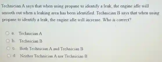 Technician A says that when using propane to identify a leak, the engine idle will
smooth out when a leaking area has been identified. Technician B says that when using
propane to identify a leak, the engine idle will increase. Who is correct?
a. Technician A
b. Technician B
c. Both Technician A and Technician B
d. Neither Technician A nor Technician B