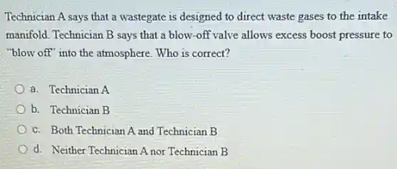 Technician A says that a wastegate is designed to direct waste gases to the intake
manifold. Technician B says that a blow-off valve allows excess boost pressure to
"blow off" into the atmosphere. Who is correct?
a. Technician A
b. Technician B
c. Both Technician A and Technician B
d. Neither Technician A nor Technician B