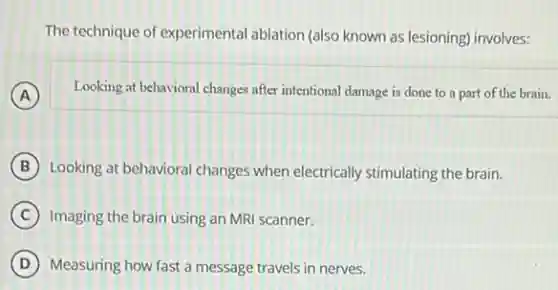 The technique of experimental ablation (also known as lesioning) involves:
A
Looking at behavioral changes after intentional damage is done to a part of the brain.
B Looking at behavioral changes when electrically stimulating the brain.
C Imaging the brain using an MRI scanner.
D Measuring how fast a message travels in nerves.