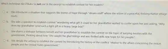 Which technique did Zitkala -Sa not use in the excerpt to establish context for her readers?
a. She introduces a situation that suggests the theme of hope through "dream-stuff" where the vision of a peaceful,thriving Native village
exists.
b. She asks a question to establish context "wondering what gift it could be her grandfather wished to confer upon her and asking, "Why
does my grandfather send such a light gift in a heavy, large box?"
c. She shares a dialogue between herself and her grandfather to establish the context on the topic of keeping treaties with the
government, thinking about how "she caught the glad tidings and was thrilled with new hope for her people."
d. She details the setting to establish the context by introducing the history of the conflict "relative to the affairs concerning the Indian
people and the United States government."