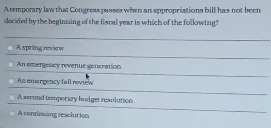 A temporary law that Congress passes when an appropriations bill has not been
decided by the beginning of the fiscal year is which of the following?
A spring review
An emergency revenue generation
An emergency fall review
A second temporary budget resolution
A continuing resolution