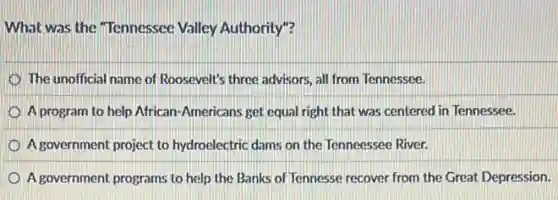 What was the "Tennessee Valley Authority"?
The unofficial name of Roosevelt's three advisors, all from Tennessee.
A program to help African-Americans get equal right that was centered I in Tennessee.
A government project to hydroelectric dams on the Tenneessee River.
A government programs to help the Banks of Tennesse recover from the Great Depression.