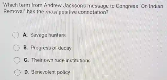 Which term from Andrew Jackson's message to Congress "On Indian
Removal" has the most positive connotation?
A. Savage hunters
B. Progress of decay
C. Their own rude institutions
D. Benevolent policy