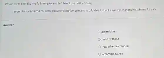Which term best fits the following example? Select the best answer.
Jayden has a schema for cars. He sees a motorcycle and is told that it is not a car. He changes his schema for cars.
assimilation
none of these
new schema creation
accommodation