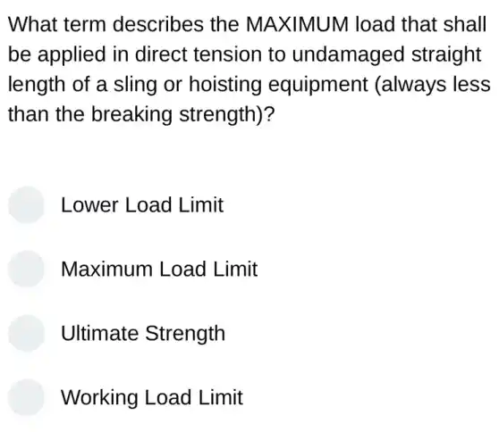 What term describes the MAXIMUM load that shall
be applied in direct tension to undamaged straight
length of a sling or hoisting equipment (always less
than the breaking strength)?
Lower Load Limit
Maximum Load Limit
Ultimate Strength
Working Load Limit