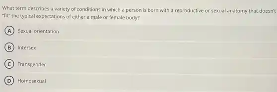 What term describes a variety of conditions in which a person is born with a reproductive or sexual anatomy that doesn't
"fit" the typical expectations of either a male or female body?
A Sexual orientation
B Intersex
C Transgender
D Homosexual
