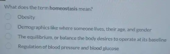 What does the term homeostasis mean?
Obesity
Demographics like where someone lives, their age, and gender
The equilibrium, or balance the body desires to operate at its baseline
Regulation of blood pressure and blood glucose