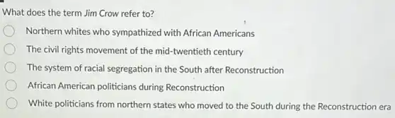 What does the term Jim Crow refer to?
Northern whites who sympathized with African Americans
The civil rights movement of the mid-twentieth century
The system of racial segregation in the South after Reconstruction
African American politicians during Reconstruction
White politicians from northern states who moved to the South during the Reconstruction era