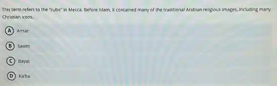 This term refers to the "cube" in Mecca.Before Islam, it contained many of the traditional Arabian religious images, including many
Christian icons.
A Ansar
B ) Sawm
C Bayat
D Ka'ba