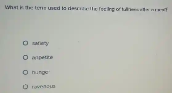 What is the term used to describe the feeling of fullness after a meal?
satiety
appetite
hunger
ravenous