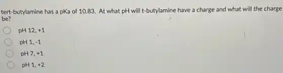 tert-butylamine has a pKa of 10.83. At what pH will t-butylamine have a charge and what will the charge
be?
pH 12, +1
pH 1, -1
pH7, +1
pH 1, +2