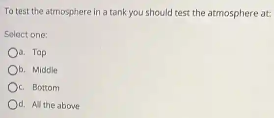 To test the atmosphere in a tank you should test the atmosphere at:
Select one:
a. Top
Ob. Middle
c. Bottom
d. All the above