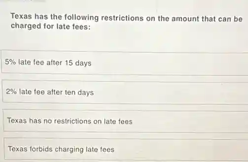 Texas has the following restrictions on the amount that can be
charged for late fees:
5% late fee after 15 days
2% late fee after ten days
Texas has no restrictions on late fees
Texas forbids charging late fees