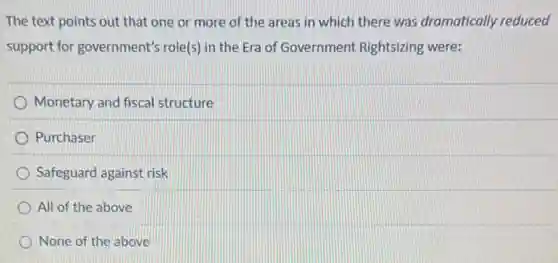 The text points out that one or more of the areas in which there was dramatically reduced
support for government's role(s) in the Era of Government Rightsizing were:
Monetary and fiscal structure
Purchaser
Safeguard against risk
All of the above
None of the above