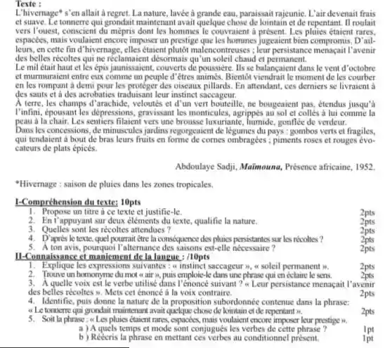 Texte :
L'hivernage' s'en allait à regret. La nature.lavée a grande cau, paraissait rajeunie. L'air devenait frais
et suave. Le tonnerr qui grondait maintenant avait quelque chose de lointain et de repentant. II roulait
vers l'ouest, conscient du mépris dont les hommes le couvraient a présent. Les pluies étaient rares.
espacées, mais voulaient encore imposer un prestige que les hommes jugeaient bien compromis. D'ail.
leurs,en cette find "hivernage, elles étaient plutôt m alencontreuses ; leur persistance menacait l'avenir
des belles récoltes qui ne réclamaient désormais qu un soleil chaud et permanent.
Le mil était haut et les épis jaunissaient.couverts de poussiere. Ils se balancaient dans le vent d'octobre
et murmuraient entre cux comme un peuple d êtres animés. Bientôt viendrait le moment de les courber
en les rompant à demi pour les protéger des oiseaux pillards. En attendant,ces derniers se livraient a
des sauts et a des acrobaties traduisant leur instinct saccageur.
A terre, les champs d'arachide, veloutés et d'un vert bouteille, ne bougeaient pas, étendus jusqu a
I'infini, épousant les dépressions ,gravisant les monticules, agrippis au sol et collés a lui comme la
peau a la chair.Les sentiers filaient vers une brousse luxuriante, humide gonflée de verdeur.
Dans les concessions, de minuscules jardins regorgeaient de légumes du pays : gombos verts et fragiles,
qui tendaient a bout de bras leurs fruits en forme de comes ombragées ; piments roses et rouges évo-
cateurs de plats épicés.
Abdoulaye Sadji, Maimouna Présence africaine, 1952
"Hivernage : saison de pluies dans les zones tropicales.
1-Compréhension du texte: 10pts
1. Propose un titre a ce texte et justific -Ie.
2pts
'appuyant sur deux éléments du texte, qualifie la nature.
2pts
3. Quelles sont les récoltes attendues?
2pts
4. D'après le texte, quel pourrait étre Ia conséquence des pluies persistants sur les récoltes?
2pts
5. Aton avis,pourquoi l'alternance des saisons est-elle nécessaire?
2pts
II-Connaissance et maniement de la langue : /10pts
1. Explique les expressions suivantes : a instinct saccageur >, a soleil permanent >.
2pts
2. Trouve un homonyme du mot a air >, puis emploie-le dans une phrase qui en éclaire le sens.
2pts
des belles récoltes . Mets cet énoncé à la voix contraire.
3. A quelle voix est le verbe utilisé dans I'énoncé suivant ? a Leur persistance menagait l avenir
2pts
4. Identific, puis donne la nature de la proposition subordonnée contenue dans la phrase:
a Letonnern qui grondait maintenant avait quelque chose de lointain et de repentant >>.
2pts
5. Soit laphrase:Les pluies étaient rares.espacées, mais voulaient encone imposer leur prestige >.
a) A quels temps et mode sont conjugués les verbes de cette phrase?
1pt
b) Réécris la phrase en mettant ces verbes au conditionne!présent.