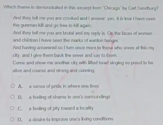 Which theme is demonstrated in this excerpt from "Chicago" by Carl Sandburg?
And they tell me you are crooked and I answer: yes, it is true I have seen
the gunman kill and go free to kill again.
And they tell me you are brutal and my reply is:On the faces of women
and children I have seen the marks of wanton hunger.
And having answered so I turn once more to those who sneer at this my
city, and I give them back the sneer and say to them:
Come and show me another city with lifted head singing so proud to be
alive and coarse and strong and cunning
A. a sense of pride in where one lives
B. a feeling of shame in one's surroundings
C. a feeling of pity toward a locality
D. a desire to improve one's living conditions