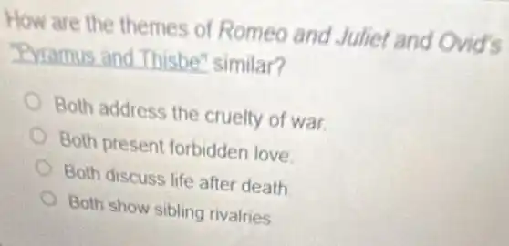 How are the themes of Romeo and Juliet and Ovid's
"Pyramus and Thisbe" similar?
Both address the cruelty of war.
Both present forbidden love
Both discuss life after death
Both show sibling rivalries
