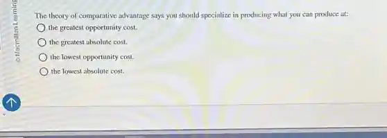The theory of comparative advantage says you should specialize in producing what you can produce at:
the greatest opportunity cost.
the greatest absolute cost.
the lowest opportunity cost.
the lowest absolute cost.